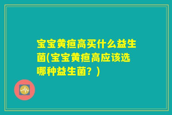 宝宝黄疸高买什么益生菌(宝宝黄疸高应该选哪种益生菌？)