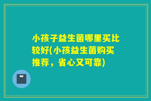 小孩子益生菌哪里买比较好(小孩益生菌购买推荐，省心又可靠)