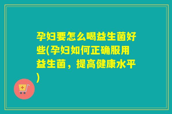 孕妇要怎么喝益生菌好些(孕妇如何正确服用益生菌，提高健康水平)