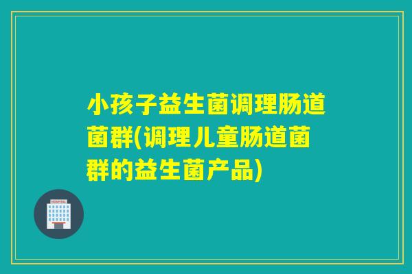 小孩子益生菌调理肠道菌群(调理儿童肠道菌群的益生菌产品)