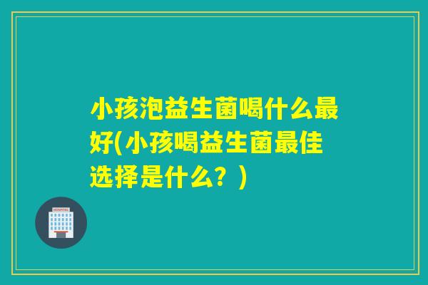 小孩泡益生菌喝什么最好(小孩喝益生菌最佳选择是什么？)
