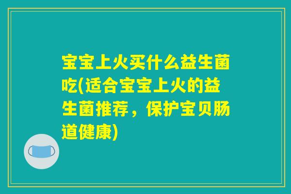 宝宝上火买什么益生菌吃(适合宝宝上火的益生菌推荐,保护宝贝肠道健康) 宝宝上火买什么益生菌吃(适合宝宝上火的益生菌推荐,保护宝贝肠道健康)
