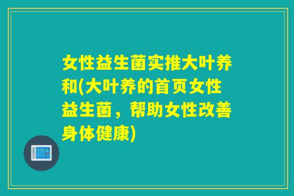 女性益生菌实推大叶养和(大叶养的首页女性益生菌，帮助女性改善身体健康)