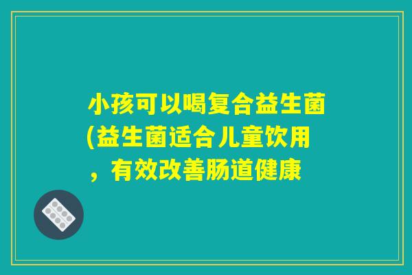小孩可以喝复合益生菌(益生菌适合儿童饮用，有效改善肠道健康