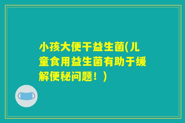 小孩大便干益生菌(儿童食用益生菌有助于缓解便秘问题！)