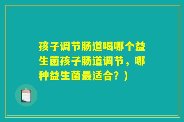 孩子调节肠道喝哪个益生菌孩子肠道调节，哪种益生菌最适合？)