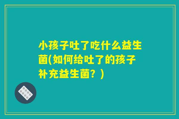 小孩子吐了吃什么益生菌(如何给吐了的孩子补充益生菌？)