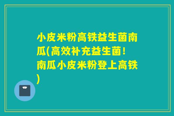 小皮米粉高铁益生菌南瓜(高效补充益生菌！南瓜小皮米粉登上高铁)