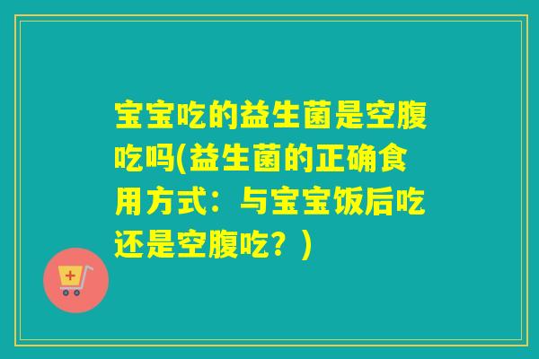 宝宝吃的益生菌是空腹吃吗(益生菌的正确食用方式：与宝宝饭后吃还是空腹吃？)