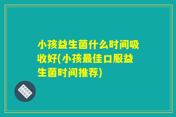 小孩益生菌什么时间吸收好(小孩最佳口服益生菌时间推荐)