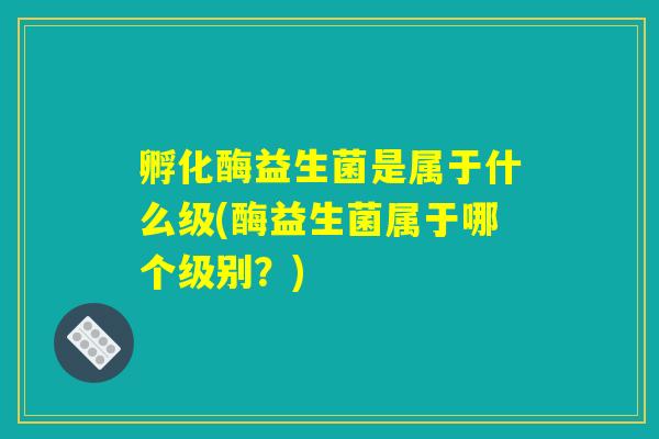 孵化酶益生菌是属于什么级(酶益生菌属于哪个级别?) 孵化酶益生菌是属于什么级(酶益生菌属于哪个级别?)