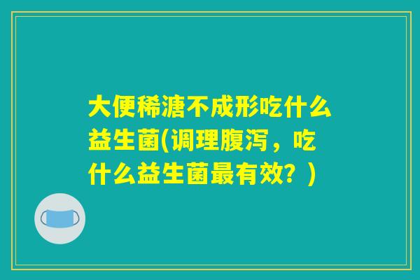 大便稀溏不成形吃什么益生菌(调理腹泻，吃什么益生菌最有效？)