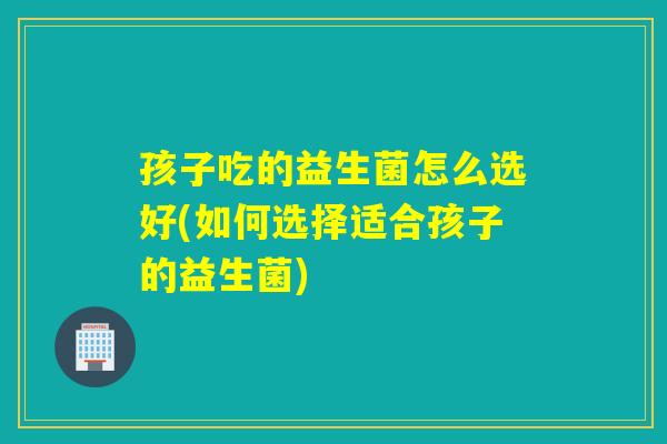 孩子吃的益生菌怎么选好(如何选择适合孩子的益生菌)