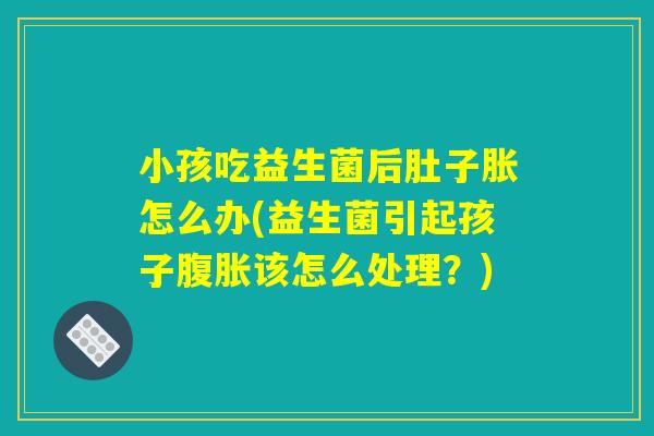 小孩吃益生菌后肚子胀怎么办(益生菌引起孩子腹胀该怎么处理？)