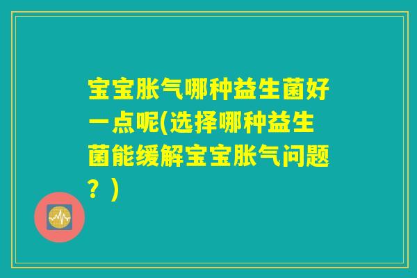 宝宝胀气哪种益生菌好一点呢(选择哪种益生菌能缓解宝宝胀气问题？)