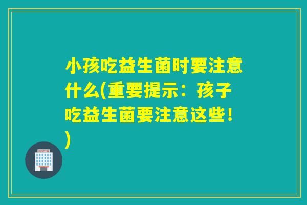 小孩吃益生菌时要注意什么(重要提示：孩子吃益生菌要注意这些！)