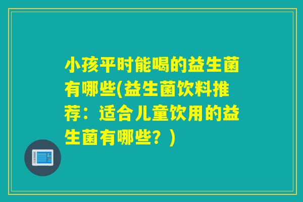 小孩平时能喝的益生菌有哪些(益生菌饮料推荐:适合儿童饮用的益生菌有哪些?) 小孩平时能喝的益生菌有哪些(益生菌饮料推荐:适合儿童饮用的益生菌有哪些?)