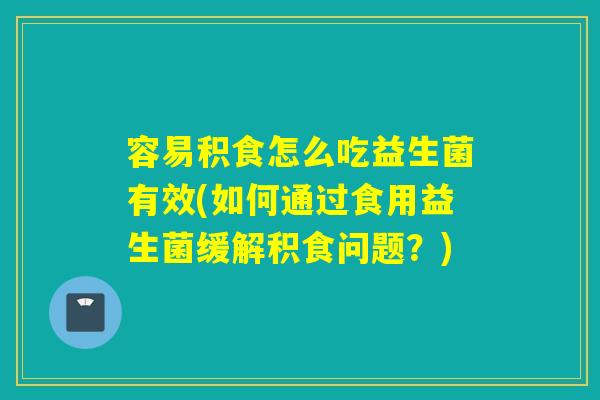 容易积食怎么吃益生菌有效(如何通过食用益生菌缓解积食问题？)
