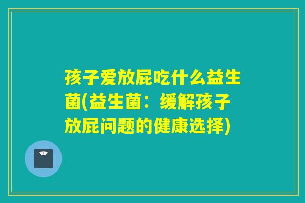 孩子爱放屁吃什么益生菌(益生菌：缓解孩子放屁问题的健康选择)