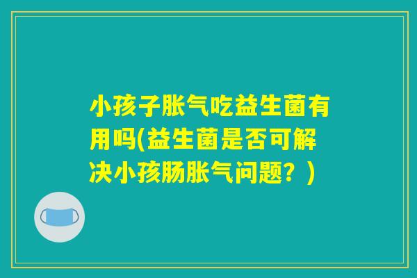 小孩子胀气吃益生菌有用吗(益生菌是否可解决小孩肠胀气问题？)