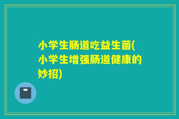 小学生肠道吃益生菌(小学生增强肠道健康的妙招)