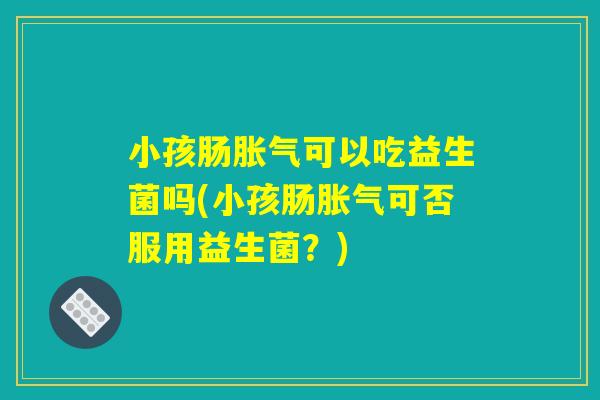 小孩肠胀气可以吃益生菌吗(小孩肠胀气可否服用益生菌？)