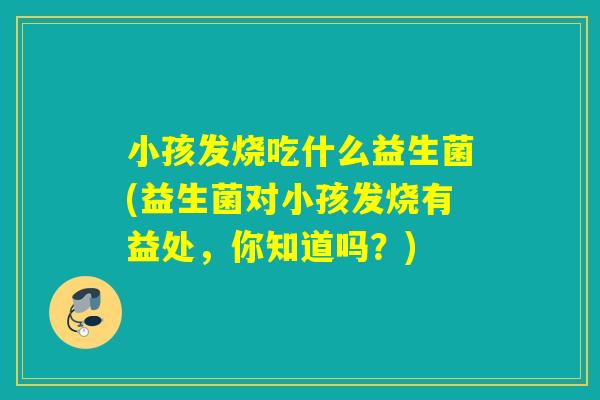 小孩发烧吃什么益生菌(益生菌对小孩发烧有益处,你知道吗?) 小孩发烧吃什么益生菌(益生菌对小孩发烧有益处,你知道吗?)