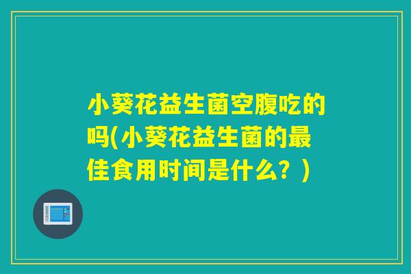 小葵花益生菌空腹吃的吗(小葵花益生菌的最佳食用时间是什么？)