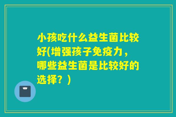 小孩吃什么益生菌比较好(增强孩子免疫力，哪些益生菌是比较好的选择？)