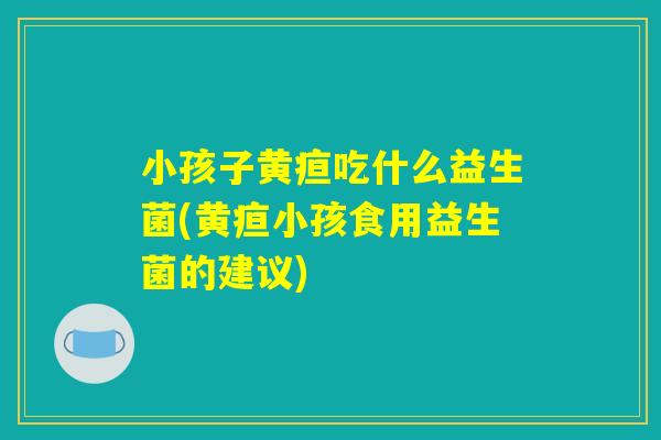 小孩子黄疸吃什么益生菌(黄疸小孩食用益生菌的建议)