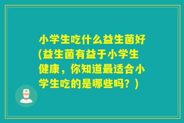 小学生吃什么益生菌好(益生菌有益于小学生健康,你知道适合小学生吃的是哪些吗?) 小学生吃什么益生菌好(益生菌有益于小学生健康,你知道适合小学生吃的是哪些吗?)