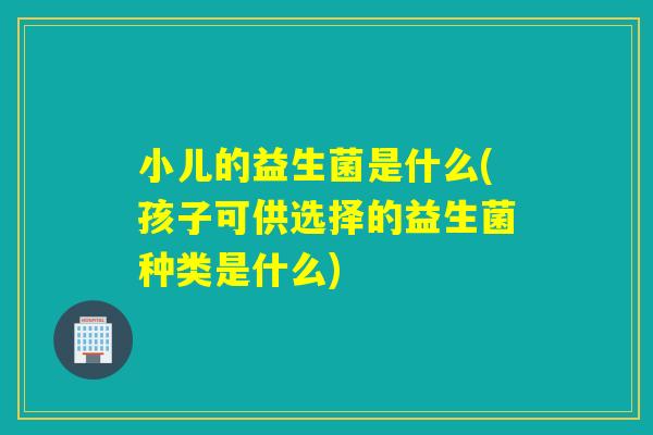小儿的益生菌是什么(孩子可供选择的益生菌种类是什么)