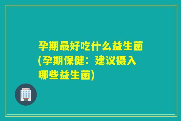 孕期最好吃什么益生菌(孕期保健：建议摄入哪些益生菌)