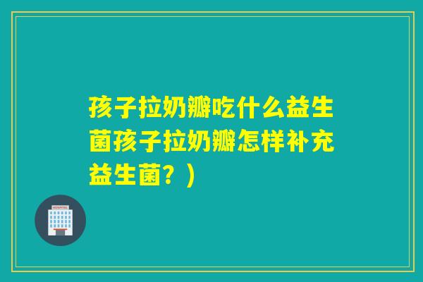 孩子拉奶瓣吃什么益生菌孩子拉奶瓣怎样补充益生菌？)