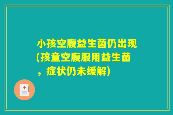 小孩空腹益生菌仍出现(孩童空腹服用益生菌，症状仍未缓解)