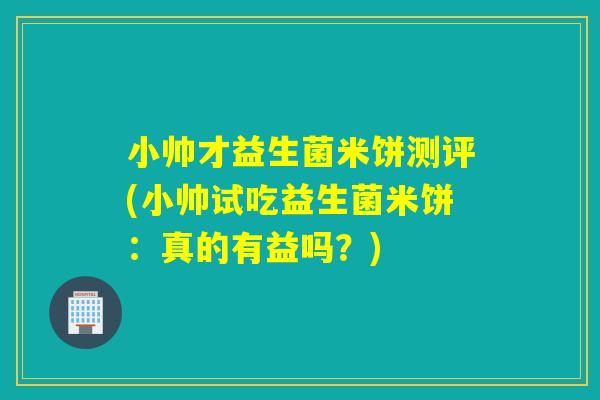 小帅才益生菌米饼测评(小帅试吃益生菌米饼：真的有益吗？)