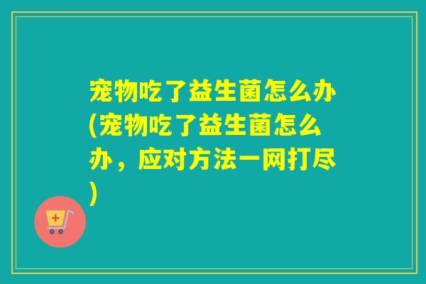 宠物吃了益生菌怎么办(宠物吃了益生菌怎么办，应对方法一网打尽)