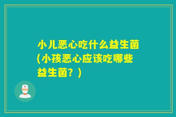 小儿恶心吃什么益生菌(小孩恶心应该吃哪些益生菌？)