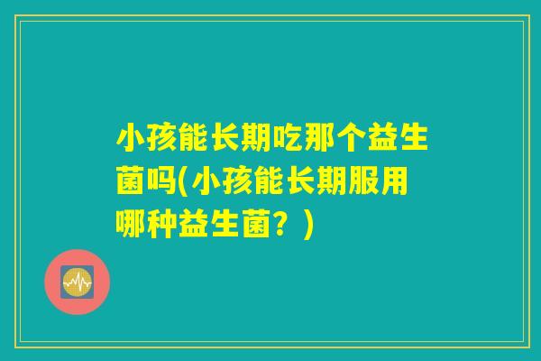小孩能长期吃那个益生菌吗(小孩能长期服用哪种益生菌？)
