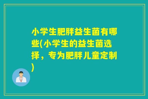 小学生肥胖益生菌有哪些(小学生的益生菌选择，专为肥胖儿童定制)