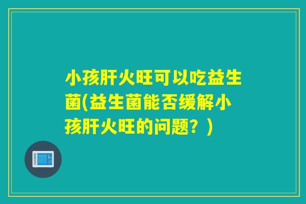 小孩肝火旺可以吃益生菌(益生菌能否缓解小孩肝火旺的问题？)