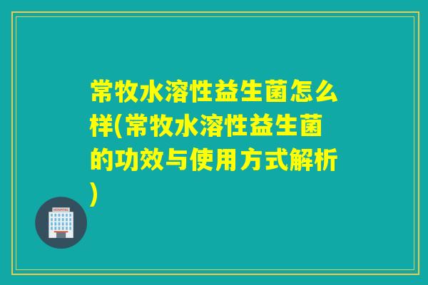 常牧水溶性益生菌怎么样(常牧水溶性益生菌的功效与使用方式解析)