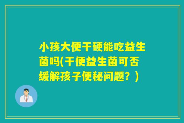 小孩大便干硬能吃益生菌吗(干便益生菌可否缓解孩子便秘问题？)