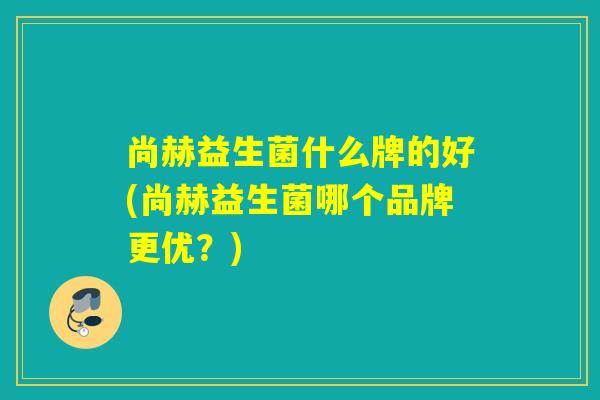 尚赫益生菌什么牌的好(尚赫益生菌哪个品牌更优？)
