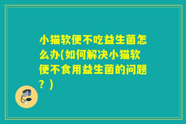 小猫软便不吃益生菌怎么办(如何解决小猫软便不食用益生菌的问题?) 小猫软便不吃益生菌怎么办(如何解决小猫软便不食用益生菌的问题?)