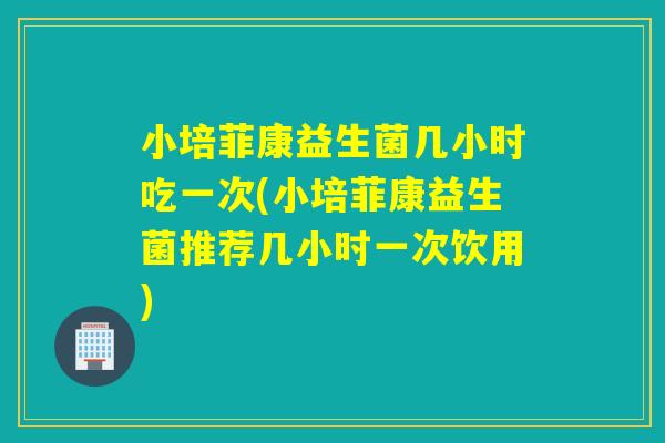 小培菲康益生菌几小时吃一次(小培菲康益生菌推荐几小时一次饮用)