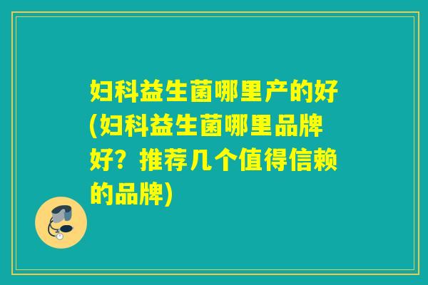 妇科益生菌哪里产的好(妇科益生菌哪里品牌好？推荐几个值得信赖的品牌)
