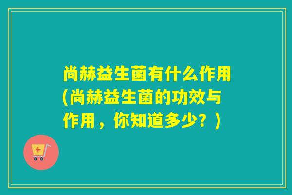 尚赫益生菌有什么作用(尚赫益生菌的功效与作用，你知道多少？)