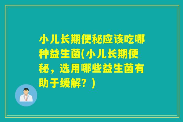 小儿长期便秘应该吃哪种益生菌(小儿长期便秘，选用哪些益生菌有助于缓解？)