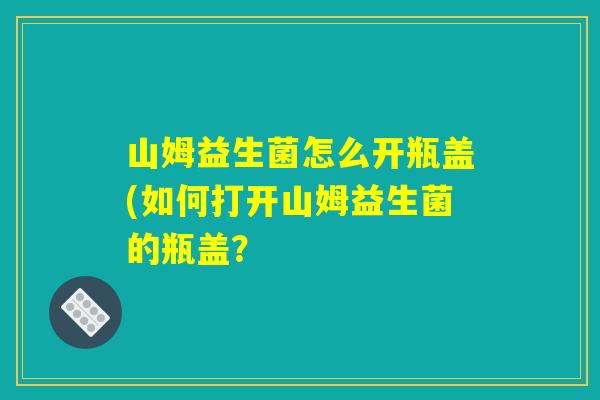 详细阅读:山姆益生菌怎么开瓶盖(如何打开山姆益生菌的瓶盖? 山姆益生菌怎么开瓶盖(如何打开山姆益生菌的瓶盖?